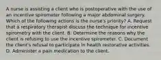 A nurse is assisting a client who is postoperative with the use of an incentive spirometer following a major abdominal surgery. Which of the following actions is the nurse's priority? A. Request that a respiratory therapist discuss the technique for incentive spirometry with the client. B. Determine the reasons why the client is refusing to use the incentive spirometer. C. Document the client's refusal to participate in health restorative activities. D. Administer a pain medication to the client.