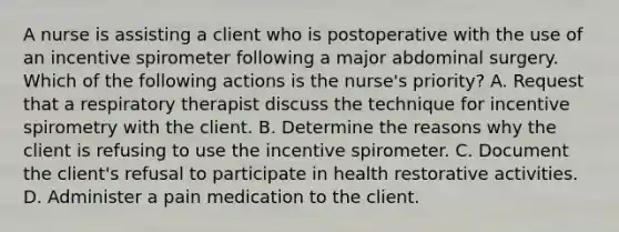 A nurse is assisting a client who is postoperative with the use of an incentive spirometer following a major abdominal surgery. Which of the following actions is the nurse's priority? A. Request that a respiratory therapist discuss the technique for incentive spirometry with the client. B. Determine the reasons why the client is refusing to use the incentive spirometer. C. Document the client's refusal to participate in health restorative activities. D. Administer a pain medication to the client.