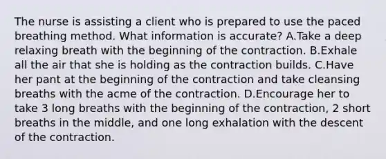 The nurse is assisting a client who is prepared to use the paced breathing method. What information is accurate? A.Take a deep relaxing breath with the beginning of the contraction. B.Exhale all the air that she is holding as the contraction builds. C.Have her pant at the beginning of the contraction and take cleansing breaths with the acme of the contraction. D.Encourage her to take 3 long breaths with the beginning of the contraction, 2 short breaths in the middle, and one long exhalation with the descent of the contraction.