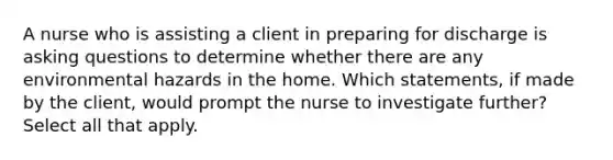 A nurse who is assisting a client in preparing for discharge is asking questions to determine whether there are any environmental hazards in the home. Which statements, if made by the client, would prompt the nurse to investigate further? Select all that apply.