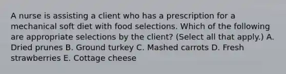 A nurse is assisting a client who has a prescription for a mechanical soft diet with food selections. Which of the following are appropriate selections by the client? (Select all that apply.) A. Dried prunes B. Ground turkey C. Mashed carrots D. Fresh strawberries E. Cottage cheese