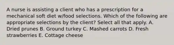 A nurse is assisting a client who has a prescription for a mechanical soft diet w/food selections. Which of the following are appropriate selections by the client? Select all that apply. A. Dried prunes B. Ground turkey C. Mashed carrots D. Fresh strawberries E. Cottage cheese