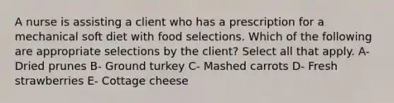 A nurse is assisting a client who has a prescription for a mechanical soft diet with food selections. Which of the following are appropriate selections by the client? Select all that apply. A- Dried prunes B- Ground turkey C- Mashed carrots D- Fresh strawberries E- Cottage cheese