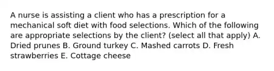 A nurse is assisting a client who has a prescription for a mechanical soft diet with food selections. Which of the following are appropriate selections by the client? (select all that apply) A. Dried prunes B. Ground turkey C. Mashed carrots D. Fresh strawberries E. Cottage cheese