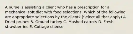 A nurse is assisting a client who has a prescription for a mechanical soft diet with food selections. Which of the following are appropriate selections by the client? (Select all that apply) A. Dried prunes B. Ground turkey C. Mashed carrots D. Fresh strawberries E. Cottage cheese