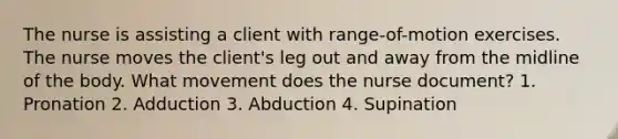 The nurse is assisting a client with range-of-motion exercises. The nurse moves the client's leg out and away from the midline of the body. What movement does the nurse document? 1. Pronation 2. Adduction 3. Abduction 4. Supination