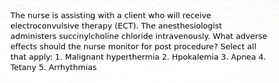 The nurse is assisting with a client who will receive electroconvulsive therapy (ECT). The anesthesiologist administers succinylcholine chloride intravenously. What adverse effects should the nurse monitor for post procedure? Select all that apply: 1. Malignant hyperthermia 2. Hpokalemia 3. Apnea 4. Tetany 5. Arrhythmias