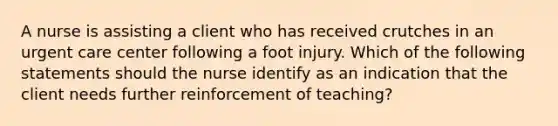 A nurse is assisting a client who has received crutches in an urgent care center following a foot injury. Which of the following statements should the nurse identify as an indication that the client needs further reinforcement of teaching?