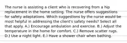 The nurse is assisting a client who is recovering from a hip replacement in the home setting. The nurse offers suggestions for safety adaptations. Which suggestions by the nurse would be most helpful in addressing the client's safety needs? Select all that apply. A.) Encourage ambulation and exercise. B.) Adjust the temperature in the home for comfort. C.) Remove scatter rugs. D.) Use a night light. E.) Have a shower chair when bathing.