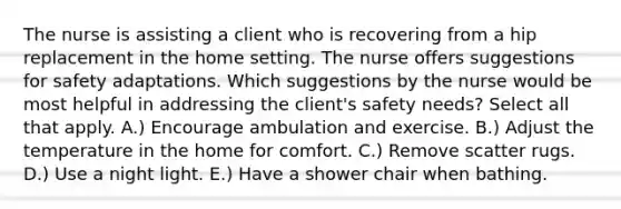 The nurse is assisting a client who is recovering from a hip replacement in the home setting. The nurse offers suggestions for safety adaptations. Which suggestions by the nurse would be most helpful in addressing the client's safety needs? Select all that apply. A.) Encourage ambulation and exercise. B.) Adjust the temperature in the home for comfort. C.) Remove scatter rugs. D.) Use a night light. E.) Have a shower chair when bathing.