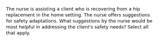 The nurse is assisting a client who is recovering from a hip replacement in the home setting. The nurse offers suggestions for safety adaptations. What suggestions by the nurse would be most helpful in addressing the client's safety needs? Select all that apply.