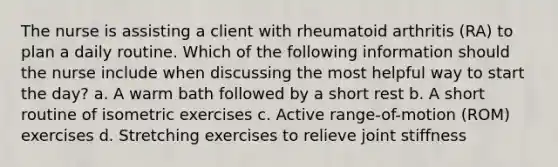 The nurse is assisting a client with rheumatoid arthritis (RA) to plan a daily routine. Which of the following information should the nurse include when discussing the most helpful way to start the day? a. A warm bath followed by a short rest b. A short routine of isometric exercises c. Active range-of-motion (ROM) exercises d. Stretching exercises to relieve joint stiffness