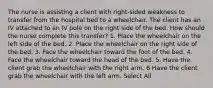 The nurse is assisting a client with right-sided weakness to transfer from the hospital bed to a wheelchair. The client has an IV attached to an IV pole on the right side of the bed. How should the nurse complete this transfer? 1. Place the wheelchair on the left side of the bed. 2. Place the wheelchair on the right side of the bed. 3. Face the wheelchair toward the foot of the bed. 4. Face the wheelchair toward the head of the bed. 5. Have the client grab the wheelchair with the right arm. 6 Have the client grab the wheelchair with the left arm. Select All