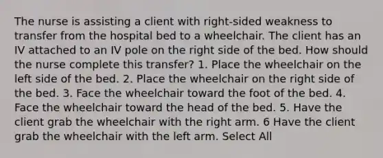 The nurse is assisting a client with right-sided weakness to transfer from the hospital bed to a wheelchair. The client has an IV attached to an IV pole on the right side of the bed. How should the nurse complete this transfer? 1. Place the wheelchair on the left side of the bed. 2. Place the wheelchair on the right side of the bed. 3. Face the wheelchair toward the foot of the bed. 4. Face the wheelchair toward the head of the bed. 5. Have the client grab the wheelchair with the right arm. 6 Have the client grab the wheelchair with the left arm. Select All