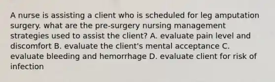 A nurse is assisting a client who is scheduled for leg amputation surgery. what are the pre-surgery nursing management strategies used to assist the client? A. evaluate pain level and discomfort B. evaluate the client's mental acceptance C. evaluate bleeding and hemorrhage D. evaluate client for risk of infection