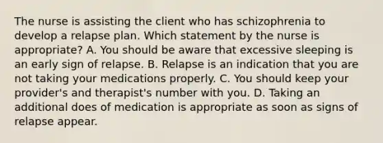 The nurse is assisting the client who has schizophrenia to develop a relapse plan. Which statement by the nurse is appropriate? A. You should be aware that excessive sleeping is an early sign of relapse. B. Relapse is an indication that you are not taking your medications properly. C. You should keep your provider's and therapist's number with you. D. Taking an additional does of medication is appropriate as soon as signs of relapse appear.