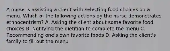 A nurse is assisting a client with selecting food choices on a menu. Which of the following actions by the nurse demonstrates ethnocentrism? A. Asking the client about some favorite food choices B. Notifying the dietitian to complete the menu C. Recommending one's own favorite foods D. Asking the client's family to fill out the menu