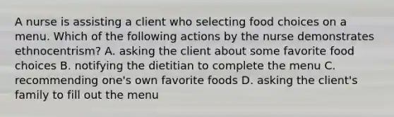 A nurse is assisting a client who selecting food choices on a menu. Which of the following actions by the nurse demonstrates ethnocentrism? A. asking the client about some favorite food choices B. notifying the dietitian to complete the menu C. recommending one's own favorite foods D. asking the client's family to fill out the menu