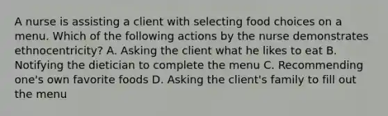 A nurse is assisting a client with selecting food choices on a menu. Which of the following actions by the nurse demonstrates ethnocentricity? A. Asking the client what he likes to eat B. Notifying the dietician to complete the menu C. Recommending one's own favorite foods D. Asking the client's family to fill out the menu