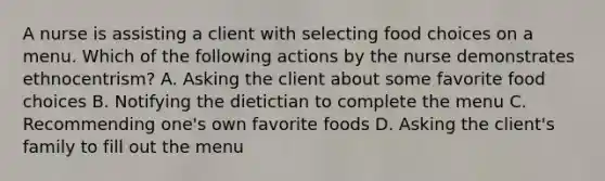 A nurse is assisting a client with selecting food choices on a menu. Which of the following actions by the nurse demonstrates ethnocentrism? A. Asking the client about some favorite food choices B. Notifying the dietictian to complete the menu C. Recommending one's own favorite foods D. Asking the client's family to fill out the menu