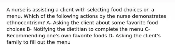 A nurse is assisting a client with selecting food choices on a menu. Which of the following actions by the nurse demonstrates ethnocentrism? A- Asking the client about some favorite food choices B- Notifying the dietitian to complete the menu C- Recommending one's own favorite foods D- Asking the client's family to fill out the menu