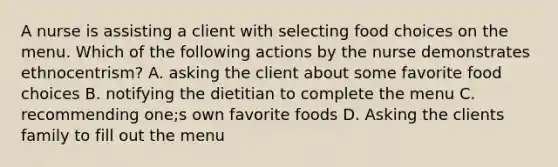 A nurse is assisting a client with selecting food choices on the menu. Which of the following actions by the nurse demonstrates ethnocentrism? A. asking the client about some favorite food choices B. notifying the dietitian to complete the menu C. recommending one;s own favorite foods D. Asking the clients family to fill out the menu