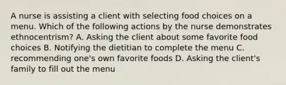 A nurse is assisting a client with selecting food choices on a menu. Which of the following actions by the nurse demonstrates ethnocentrism? A. Asking the client about some favorite food choices B. Notifying the dietitian to complete the menu C. recommending one's own favorite foods D. Asking the client's family to fill out the menu