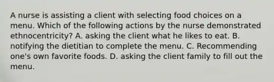 A nurse is assisting a client with selecting food choices on a menu. Which of the following actions by the nurse demonstrated ethnocentricity? A. asking the client what he likes to eat. B. notifying the dietitian to complete the menu. C. Recommending one's own favorite foods. D. asking the client family to fill out the menu.