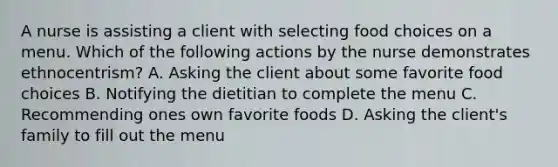 A nurse is assisting a client with selecting food choices on a menu. Which of the following actions by the nurse demonstrates ethnocentrism? A. Asking the client about some favorite food choices B. Notifying the dietitian to complete the menu C. Recommending ones own favorite foods D. Asking the client's family to fill out the menu