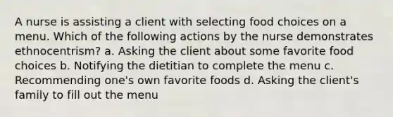 A nurse is assisting a client with selecting food choices on a menu. Which of the following actions by the nurse demonstrates ethnocentrism? a. Asking the client about some favorite food choices b. Notifying the dietitian to complete the menu c. Recommending one's own favorite foods d. Asking the client's family to fill out the menu