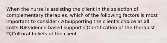 When the nurse is assisting the client in the selection of complementary therapies, which of the following factors is most important to consider? A)Supporting the client's choice at all costs B)Evidence-based support C)Certification of the therapist D)Cultural beliefs of the client