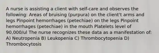 A nurse is assisting a client with self-care and observes the following: Areas of bruising (purpura) on the client't arms and legs Pinpoint hemorrhages (petechiae) on the legs Pinpoint hemorrhages (petechiae) in the mouth Platelets level of 90,000/ul The nurse recognizes these data as a manifestation of: A) Neutropenia B) Leukopenia C) Thrombocytopenia D) Thrombocytosis