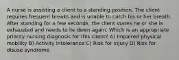 A nurse is assisting a client to a standing position. The client requires frequent breaks and is unable to catch his or her breath. After standing for a few seconds, the client states he or she is exhausted and needs to lie down again. Which is an appropriate priority nursing diagnosis for this client? A) Impaired physical mobility B) Activity intolerance C) Risk for injury D) Risk for disuse syndrome