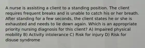 A nurse is assisting a client to a standing position. The client requires frequent breaks and is unable to catch his or her breath. After standing for a few seconds, the client states he or she is exhausted and needs to lie down again. Which is an appropriate priority nursing diagnosis for this client? A) Impaired physical mobility B) Activity intolerance C) Risk for injury D) Risk for disuse syndrome