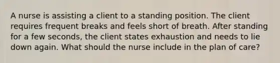 A nurse is assisting a client to a standing position. The client requires frequent breaks and feels short of breath. After standing for a few seconds, the client states exhaustion and needs to lie down again. What should the nurse include in the plan of care?