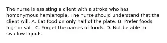 The nurse is assisting a client with a stroke who has homonymous hemianopia. The nurse should understand that the client will: A. Eat food on only half of the plate. B. Prefer foods high in salt. C. Forget the names of foods. D. Not be able to swallow liquids.