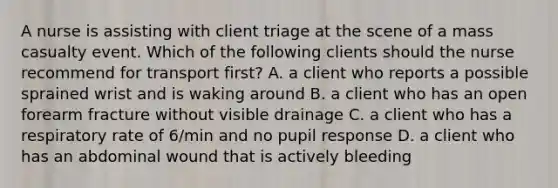 A nurse is assisting with client triage at the scene of a mass casualty event. Which of the following clients should the nurse recommend for transport first? A. a client who reports a possible sprained wrist and is waking around B. a client who has an open forearm fracture without visible drainage C. a client who has a respiratory rate of 6/min and no pupil response D. a client who has an abdominal wound that is actively bleeding