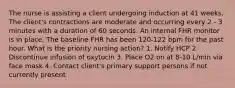 The nurse is assisting a client undergoing induction at 41 weeks. The client's contractions are moderate and occurring every 2 - 3 minutes with a duration of 60 seconds. An internal FHR monitor is in place. The baseline FHR has been 120-122 bpm for the past hour. What is the priority nursing action? 1. Notify HCP 2. Discontinue infusion of oxytocin 3. Place O2 on at 8-10 L/min via face mask 4. Contact client's primary support persons if not currently present