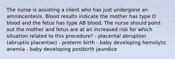 The nurse is assisting a client who has just undergone an amniocentesis. Blood results indicate the mother has type O blood and the fetus has type AB blood. The nurse should point out the mother and fetus are at an increased risk for which situation related to this procedure? - placental abruption (abruptio placentae) - preterm birth - baby developing hemolytic anemia - baby developing postbirth jaundice