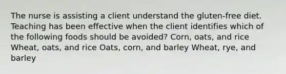 The nurse is assisting a client understand the gluten-free diet. Teaching has been effective when the client identifies which of the following foods should be avoided? Corn, oats, and rice Wheat, oats, and rice Oats, corn, and barley Wheat, rye, and barley