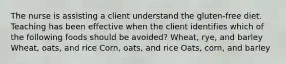 The nurse is assisting a client understand the gluten-free diet. Teaching has been effective when the client identifies which of the following foods should be avoided? Wheat, rye, and barley Wheat, oats, and rice Corn, oats, and rice Oats, corn, and barley