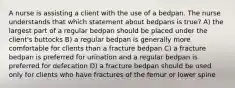 A nurse is assisting a client with the use of a bedpan. The nurse understands that which statement about bedpans is true? A) the largest part of a regular bedpan should be placed under the client's buttocks B) a regular bedpan is generally more comfortable for clients than a fracture bedpan C) a fracture bedpan is preferred for urination and a regular bedpan is preferred for defecation D) a fracture bedpan should be used only for clients who have fractures of the femur or lower spine