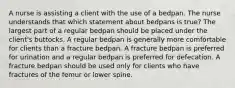 A nurse is assisting a client with the use of a bedpan. The nurse understands that which statement about bedpans is true? The largest part of a regular bedpan should be placed under the client's buttocks. A regular bedpan is generally more comfortable for clients than a fracture bedpan. A fracture bedpan is preferred for urination and a regular bedpan is preferred for defecation. A fracture bedpan should be used only for clients who have fractures of the femur or lower spine.