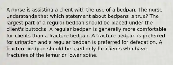 A nurse is assisting a client with the use of a bedpan. The nurse understands that which statement about bedpans is true? The largest part of a regular bedpan should be placed under the client's buttocks. A regular bedpan is generally more comfortable for clients than a fracture bedpan. A fracture bedpan is preferred for urination and a regular bedpan is preferred for defecation. A fracture bedpan should be used only for clients who have fractures of the femur or lower spine.