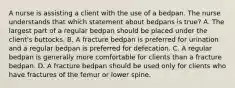 A nurse is assisting a client with the use of a bedpan. The nurse understands that which statement about bedpans is true? A. The largest part of a regular bedpan should be placed under the client's buttocks. B. A fracture bedpan is preferred for urination and a regular bedpan is preferred for defecation. C. A regular bedpan is generally more comfortable for clients than a fracture bedpan. D. A fracture bedpan should be used only for clients who have fractures of the femur or lower spine.