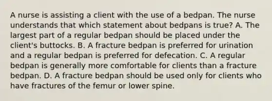 A nurse is assisting a client with the use of a bedpan. The nurse understands that which statement about bedpans is true? A. The largest part of a regular bedpan should be placed under the client's buttocks. B. A fracture bedpan is preferred for urination and a regular bedpan is preferred for defecation. C. A regular bedpan is generally more comfortable for clients than a fracture bedpan. D. A fracture bedpan should be used only for clients who have fractures of the femur or lower spine.