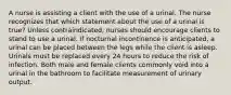 A nurse is assisting a client with the use of a urinal. The nurse recognizes that which statement about the use of a urinal is true? Unless contraindicated, nurses should encourage clients to stand to use a urinal. If nocturnal incontinence is anticipated, a urinal can be placed between the legs while the client is asleep. Urinals must be replaced every 24 hours to reduce the risk of infection. Both male and female clients commonly void into a urinal in the bathroom to facilitate measurement of urinary output.