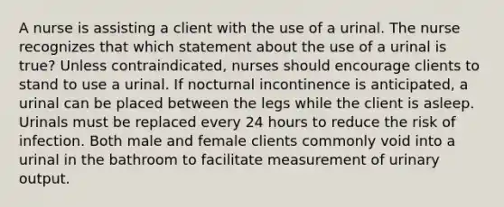 A nurse is assisting a client with the use of a urinal. The nurse recognizes that which statement about the use of a urinal is true? Unless contraindicated, nurses should encourage clients to stand to use a urinal. If nocturnal incontinence is anticipated, a urinal can be placed between the legs while the client is asleep. Urinals must be replaced every 24 hours to reduce the risk of infection. Both male and female clients commonly void into a urinal in the bathroom to facilitate measurement of urinary output.