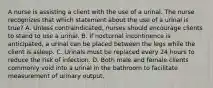 A nurse is assisting a client with the use of a urinal. The nurse recognizes that which statement about the use of a urinal is true? A. Unless contraindicated, nurses should encourage clients to stand to use a urinal. B. If nocturnal incontinence is anticipated, a urinal can be placed between the legs while the client is asleep. C. Urinals must be replaced every 24 hours to reduce the risk of infection. D. Both male and female clients commonly void into a urinal in the bathroom to facilitate measurement of urinary output.