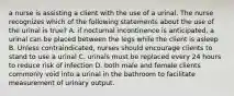 a nurse is assisting a client with the use of a urinal. The nurse recognizes which of the following statements about the use of the urinal is true? A. if nocturnal incontinence is anticipated, a urinal can be placed between the legs while the client is asleep B. Unless contraindicated, nurses should encourage clients to stand to use a urinal C. urinals must be replaced every 24 hours to reduce risk of infection D. both male and female clients commonly void into a urinal in the bathroom to facilitate measurement of urinary output.